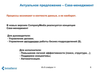 Актуальное предложение – Case-менеджмент


Процессы возникают в контексте данных, а не наоборот.



В новых версиях CompanyMedia реализуется концепция
Case-менеджмент


Для руководителя:
- Управление делами;
- Управления методиками работы бизнес-подразделений ($).


         Для исполнителя:
         - Повышение личной эффективности (поиск, структура…);
         - Поддержка инициативы;
         - Автоматизация.


                          Из 8 слайдов =>                    6
 