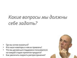 Какие	
  вопросы	
  мы	
  должны	
  
       себе	
  задать?                         	
  




•  Где	
  мы	
  хотим	
  оказаться?	
  
•  Кто	
  наши	
  новаторы	
  и	
  чем	
  их	
  привлечь?	
  
•  Что	
  мы	
  делаем	
  для	
  поддержки	
  пользователя	
  
   на	
  каждой	
  стадии	
  принятия	
  продукта?	
  
•  Как	
  увеличить	
  скорость	
  распространения?	
  
 