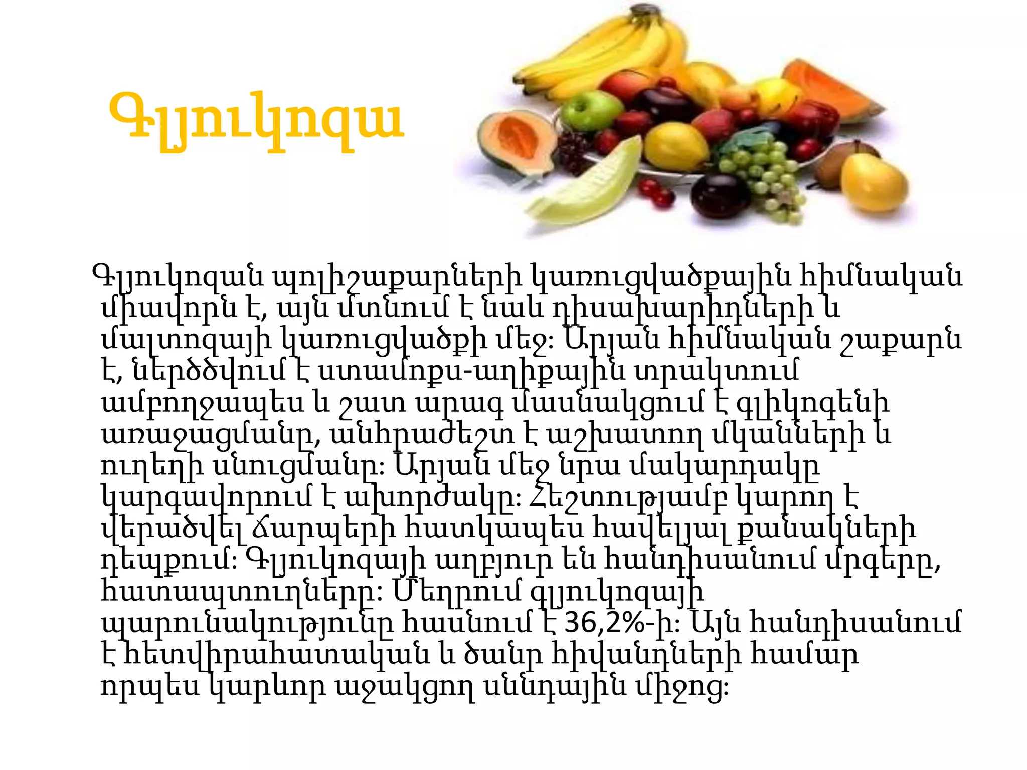 Գլյուկոզա

Գլյուկոզան պոլիշաքարների կառուցվածքային հիմնական
միավորն է, այն մտնում է նաև դիսախարիդների և
մալտոզայի կառուցվածքի մեջֈ Արյան հիմնական շաքարն
է, ներծծվում է ստամոքս-աղիքային տրակտում
ամբողջապես և շատ արագ մասնակցում է գլիկոգենի
առաջացմանը, անհրաժեշտ է աշխատող մկանների և
ուղեղի սնուցմանըֈ Արյան մեջ նրա մակարդակը
կարգավորում է ախորժակըֈ Հեշտությամբ կարող է
վերածվել ճարպերի հատկապես հավելյալ քանակների
դեպքումֈ Գլյուկոզայի աղբյուր են հանդիսանում մրգերը,
հատապտուղները: Մեղրում գլյուկոզայի
պարունակությունը հասնում է 36,2%-իֈ Այն հանդիսանում
է հետվիրահատական և ծանր հիվանդների համար
որպես կարևոր աջակցող սննդային միջոցֈ
 