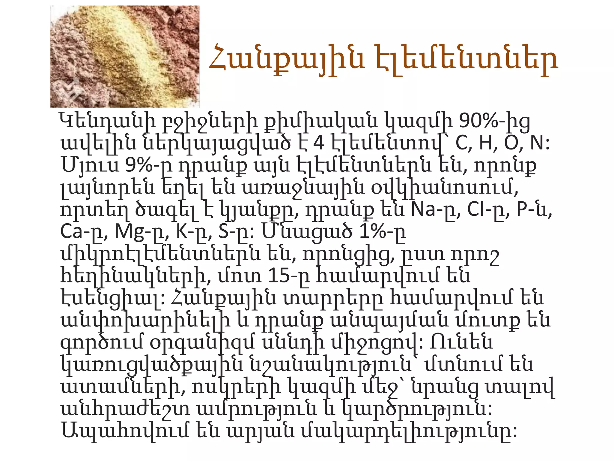 Հանքային էլեմենտներ
Կենդանի բջիջների քիմիական կազմի 90%-ից
ավելին ներկայացված է 4 էլեմենտով` C, H, O, N:
Մյուս 9%-ը դրանք այն էլէմենտներն են, որոնք
լայնորեն եղել են առաջնային օվկիանոսում,
որտեղ ծագել է կյանքը, դրանք են Na-ը, CI-ը, P-ն,
Ca-ը, Mg-ը, K-ը, S-ը: Մնացած 1%-ը
միկրոէլէմենտներն են, որոնցից, ըստ որոշ
հեղինակների, մոտ 15-ը համարվում են
էսենցիալ: Հանքային տարրերը համարվում են
անփոխարինելի և դրանք անպայման մուտք են
գործում օրգանիզմ սննդի միջոցով: Ունեն
կառուցվածքային նշանակություն` մտնում են
ատամների, ոսկրերի կազմի մեջ` նրանց տալով
անհրաժեշտ ամրություն և կարծրություն:
Ապահովում են արյան մակարդելիությունը:
 