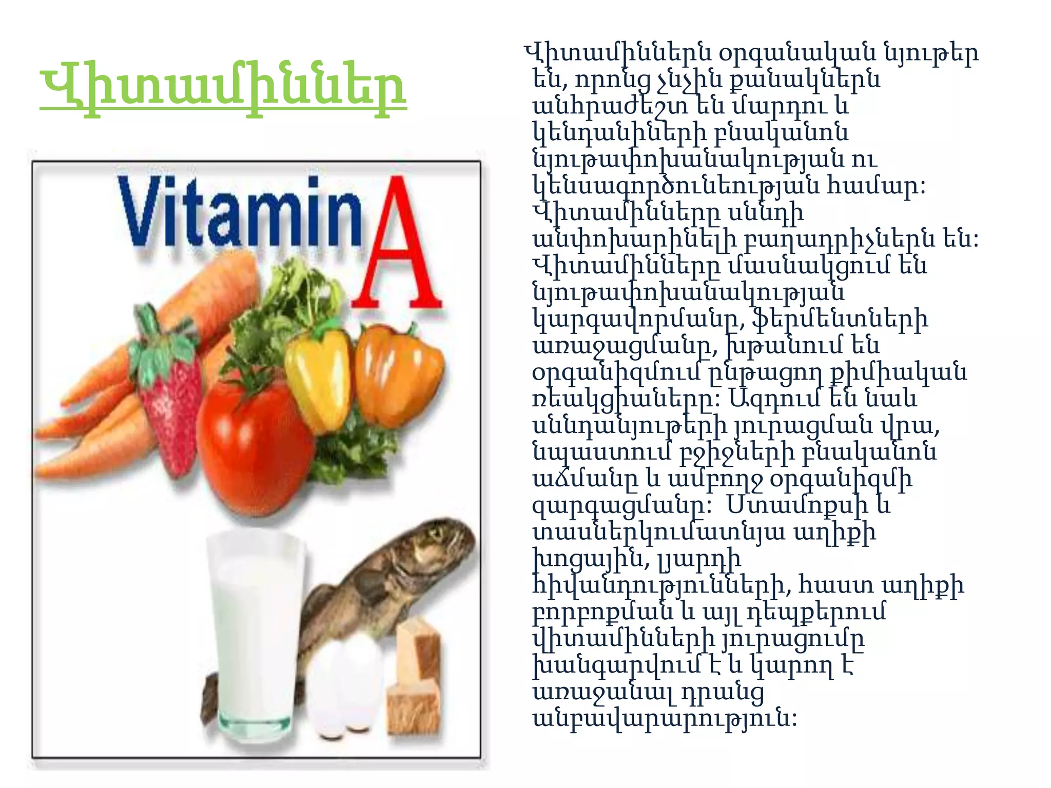 Վիտամիններն օրգանական նյութեր
Վիտամիններ   են, որոնց չնչին քանակներն
             անհրաժեշտ են մարդու և
             կենդանիների բնականոն
             նյութափոխանակության ու
             կենսագործունեության համար:
             Վիտամինները սննդի
             անփոխարինելի բաղադրիչներն են:
             Վիտամինները մասնակցում են
             նյութափոխանակության
             կարգավորմանը, ֆերմենտների
             առաջացմանը, խթանում են
             օրգանիզմում ընթացող քիմիական
             ռեակցիաները: Ազդում են նաև
             սննդանյութերի յուրացման վրա,
             նպաստում բջիջների բնականոն
             աճմանը և ամբողջ օրգանիզմի
             զարգացմանը: Ստամոքսի և
             տասներկումատնյա աղիքի
             խոցային, լյարդի
             հիվանդությունների, հաստ աղիքի
             բորբոքման և այլ դեպքերում
             վիտամինների յուրացումը
             խանգարվում է և կարող է
             առաջանալ դրանց
             անբավարարություն:
 