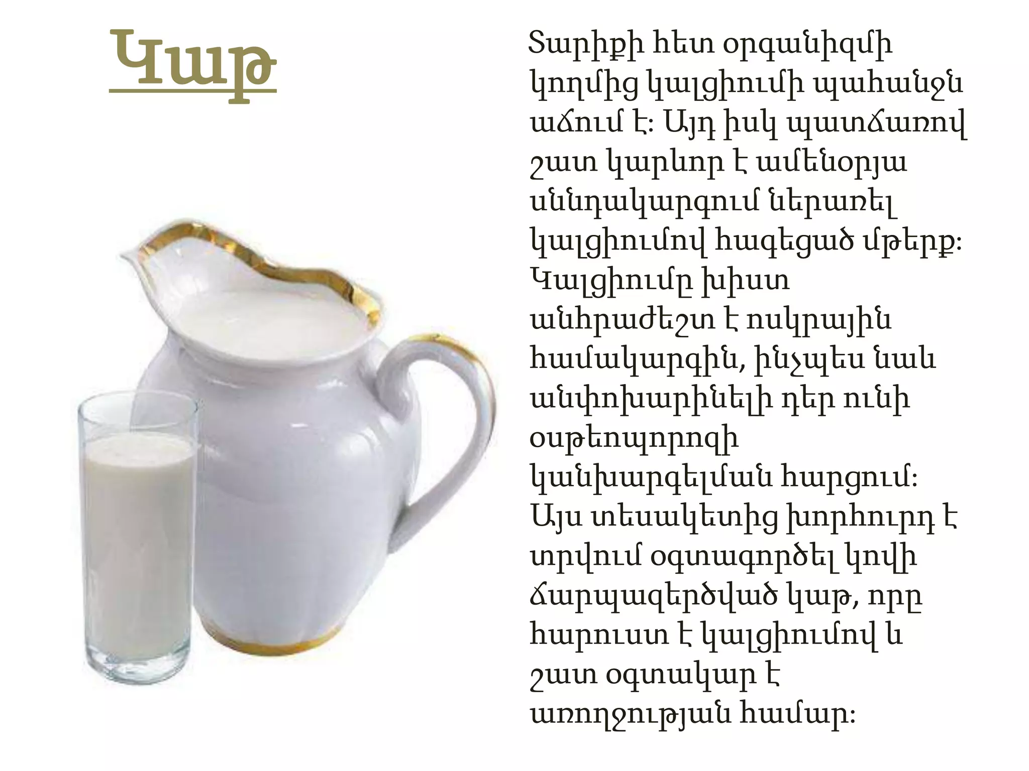 Կաթ   Տարիքի հետ օրգանիզմի
      կողմից կալցիումի պահանջն
      աճում էֈ Այդ իսկ պատճառով
      շատ կարևոր է ամենօրյա
      սննդակարգում ներառել
      կալցիումով հագեցած մթերքֈ
      Կալցիումը խիստ
      անհրաժեշտ է ոսկրային
      համակարգին, ինչպես նաև
      անփոխարինելի դեր ունի
      օսթեոպորոզի
      կանխարգելման հարցումֈ
      Այս տեսակետից խորհուրդ է
      տրվում օգտագործել կովի
      ճարպազերծված կաթ, որը
      հարուստ է կալցիումով և
      շատ օգտակար է
      առողջության համարֈ
 