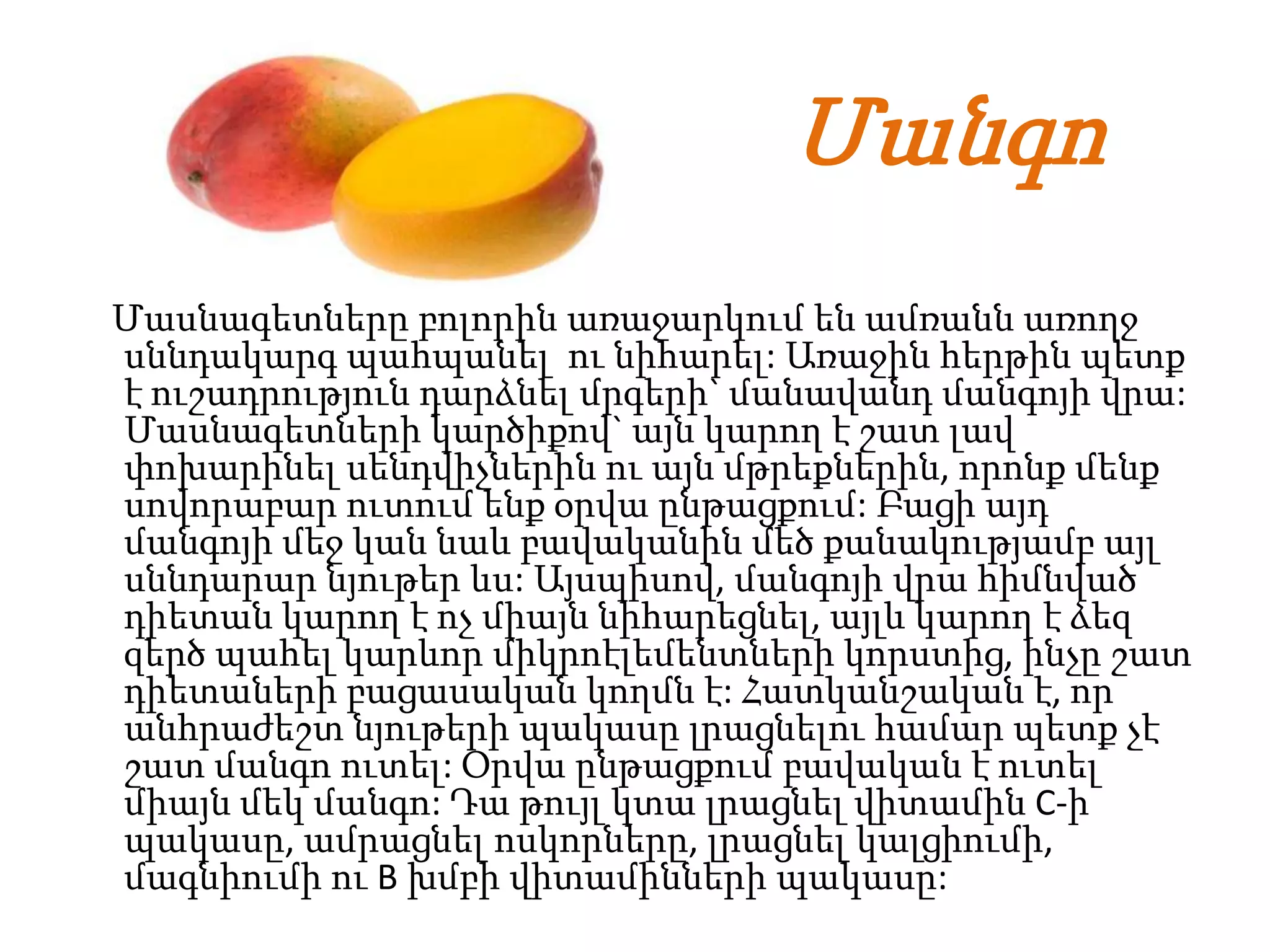 Մանգո
Մասնագետները բոլորին առաջարկում են ամռանն առողջ
սննդակարգ պահպանել ու նիհարել: Առաջին հերթին պետք
է ուշադրություն դարձնել մրգերի` մանավանդ մանգոյի վրա:
Մասնագետների կարծիքով` այն կարող է շատ լավ
փոխարինել սենդվիչներին ու այն մթրեքներին, որոնք մենք
սովորաբար ուտում ենք օրվա ընթացքում: Բացի այդ
մանգոյի մեջ կան նաև բավականին մեծ քանակությամբ այլ
սննդարար նյութեր ևս: Այսպիսով, մանգոյի վրա հիմնված
դիետան կարող է ոչ միայն նիհարեցնել, այլև կարող է ձեզ
զերծ պահել կարևոր միկրոէլեմենտների կորստից, ինչը շատ
դիետաների բացասական կողմն է: Հատկանշական է, որ
անհրաժեշտ նյութերի պակասը լրացնելու համար պետք չէ
շատ մանգո ուտել: Օրվա ընթացքում բավական է ուտել
միայն մեկ մանգո: Դա թույլ կտա լրացնել վիտամին C-ի
պակասը, ամրացնել ոսկորները, լրացնել կալցիումի,
մագնիումի ու B խմբի վիտամինների պակասը:
 