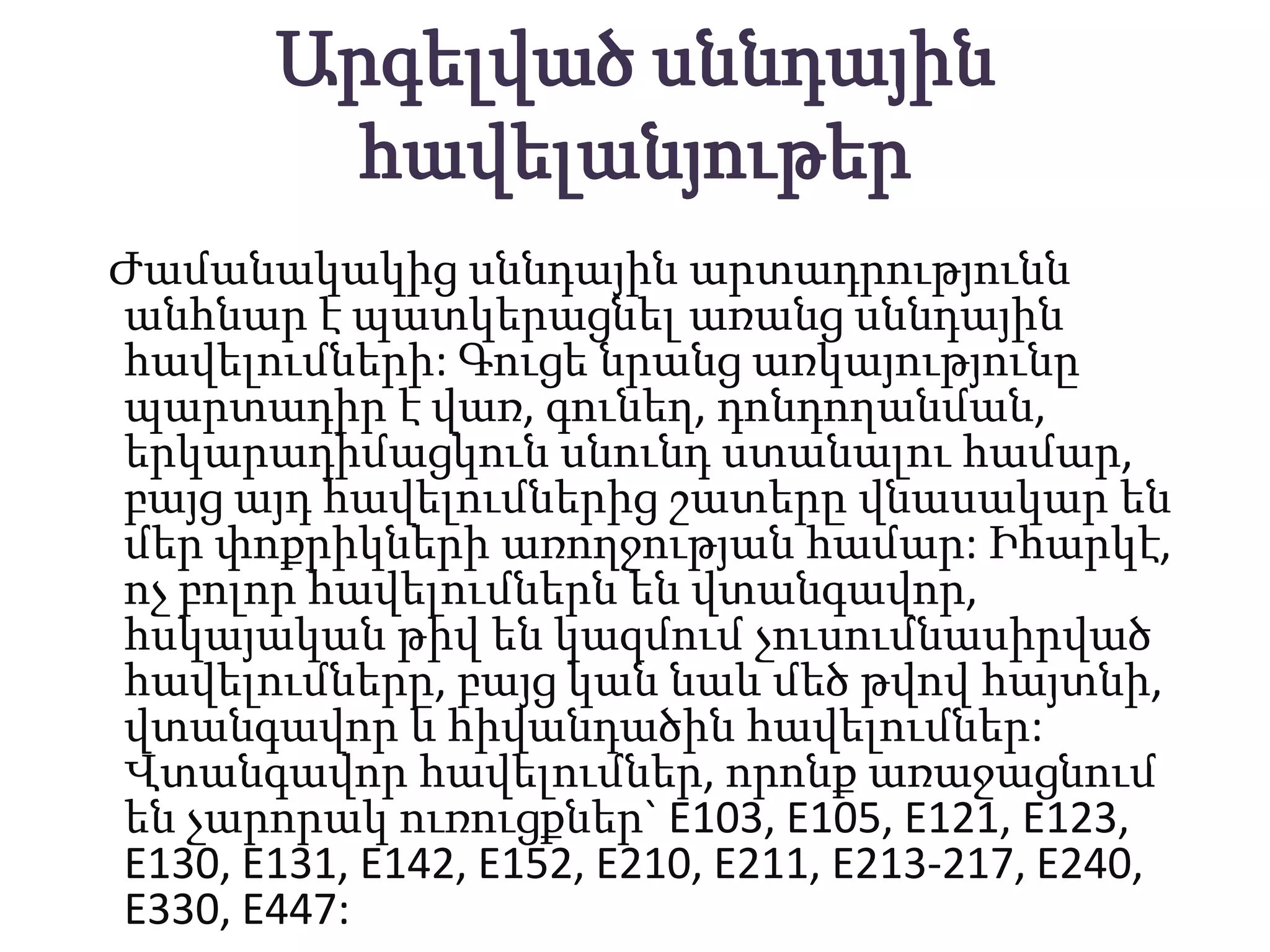 Արգելված սննդային
        հավելանյութեր
Ժամանակակից սննդային արտադրությունն
անհնար է պատկերացնել առանց սննդային
հավելումների: Գուցե նրանց առկայությունը
պարտադիր է վառ, գունեղ, դոնդողանման,
երկարադիմացկուն սնունդ ստանալու համար,
բայց այդ հավելումներից շատերը վնասակար են
մեր փոքրիկների առողջության համար: Իհարկէ,
ոչ բոլոր հավելումներն են վտանգավոր,
հսկայական թիվ են կազմում չուսումնասիրված
հավելումները, բայց կան նաև մեծ թվով հայտնի,
վտանգավոր և հիվանդածին հավելումներ:
Վտանգավոր հավելումներ, որոնք առաջացնում
են չարորակ ուռուցքներ` E103, E105, E121, E123,
E130, E131, E142, E152, E210, E211, E213-217, E240,
E330, E447:
 