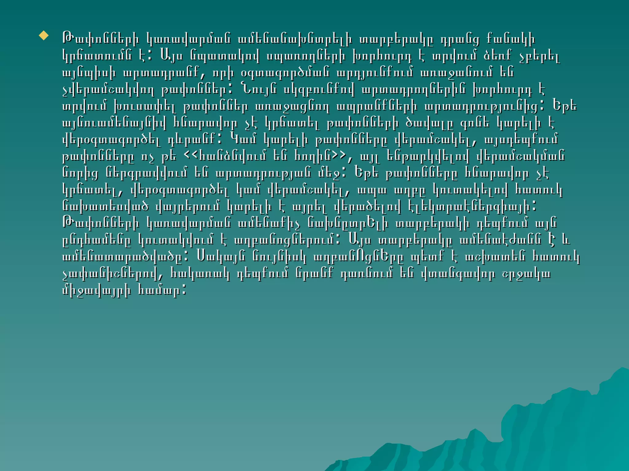    Թափոնների կառավարման ամենանախնտրելի տարբերակը դրանց քանակի
    կրճատումն է: Այս նպատակով սպառողների խորհուրդ է տրվում ձեռք չբերել
    այնպիսի արտադրանք, որի օգտագործման արդյունքում առաջանում են
    չվերամշակվող թափոններ: Նույն սկզբունքով արտադրողներին խորհուրդ է
    տրվում խուսափել թափոններ առաջացնող ապրանքների արտադրությունից: Եթե
    այնուամենայնիվ հնարավոր չէ կրճատել թափոնների ծավալը գոնե կարելի է
    վերօգտագործել դևրանք: Կամ կարելի թափոնները վերամշակել, այսդեպքում
    թափոնները ոչ թե ‹‹հանձնվում են հողին››, այլ ենթարկվելով վերամշակման
    նորից ներգրավվում են արտադրության մեջ: Եթե թափոնները հնարավոր չէ
    կրճատել, վերօգտագործել կամ վերամշակել, ապա աղբը կուտակելով հատուկ
    նախատեսված վայրերում կարելի է այրել վերածելով էլեկտրաէներգիայի:
    Թափոնների կառավարման ամենաքիչ նախնըտրԵլի տարբերակի դեպքում այն
    ընդհամենը կուտակվում է աղբանոցներում: Այս տարբերակը ամենաէժանն Է և
    ամենատարածվածը: Սակայն նույնիսկ աղբանՈցնԵրը պետք է աշխատեն հատուկ
    չափանիշներով, հակառակ դեպքում նրանք դառնում են վտանգավոր շրջակա
    միջավայրի համար:
 