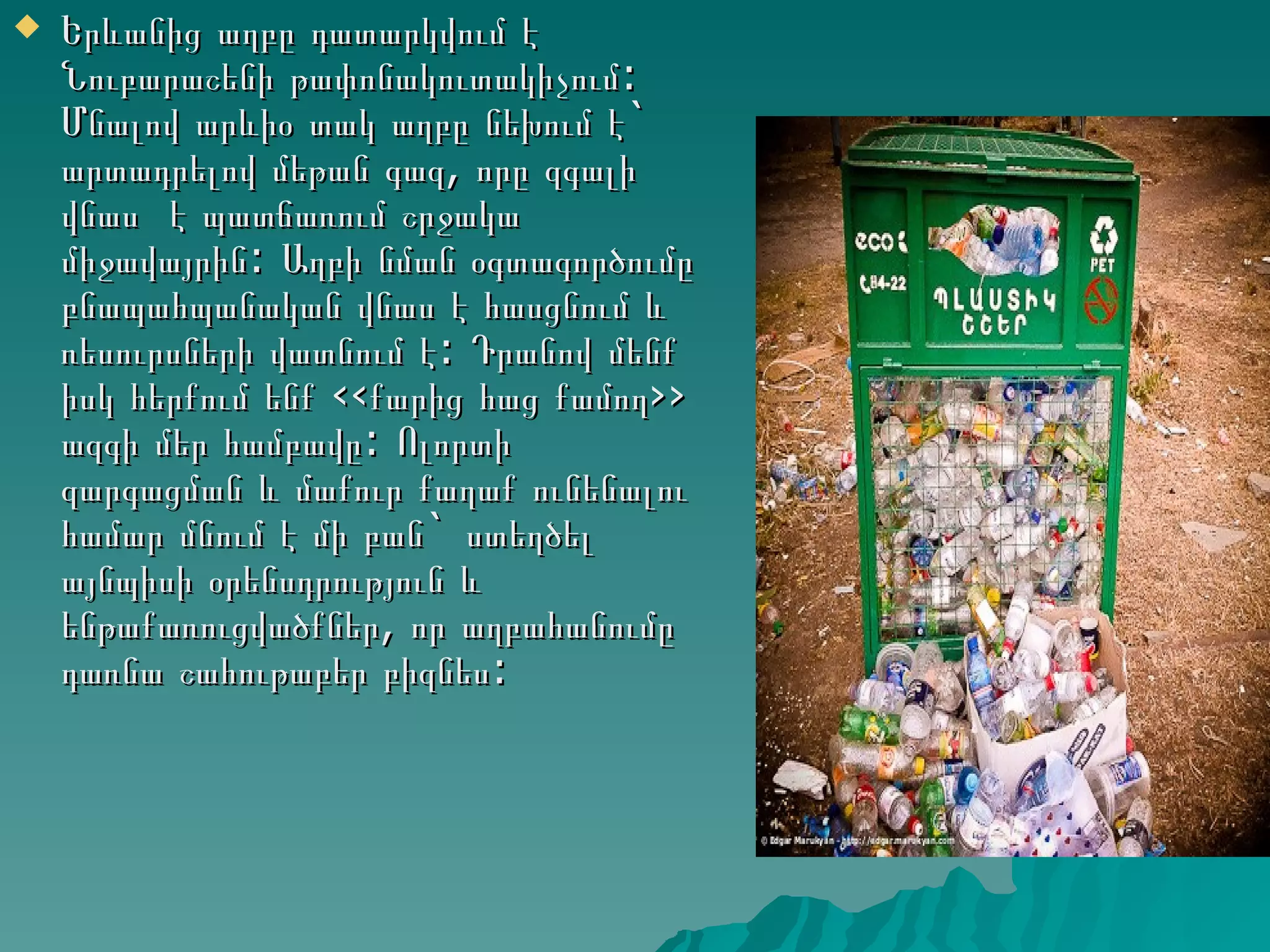    Երևանից աղբը դատարկվում է
    Նուբարաշենի թափոնակուտակիչում:
    Մնալով արևիօ տակ աղբը նեխում է`
    արտադրելով մեթան գազ, որը զգալի
    վնաս է պատճառում շրջակա
    միջավայրին: Աղբի նման օգտագործումը
    բնապահպանական վնաս է հասցնում և
    ռեսուրսների վատնում է: Դրանով մենք
    իսկ հերքում ենք ‹‹քարից հաց քամող››
    ազգի մեր համբավը: Ոլորտի
    զարգացման և մաքուր քաղաք ունենալու
    համար մնում է մի բան` ստեղծել
    այնպիսի օրենսդրություն և
    ենթաքառուցվածքներ, որ աղբահանումը
    դառնա շահութաբեր բիզնես:
 