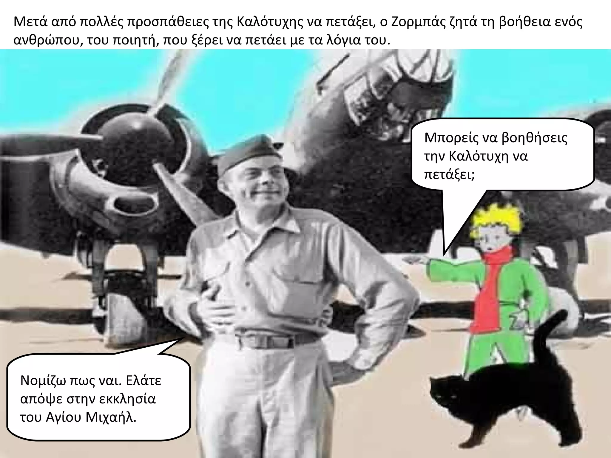 Μετά από πολλές προσπάθειες της Καλότυχης να πετάξει, ο Ζορμπάς ζητά τη βοήθεια ενός
ανθρώπου, του ποιητή, που ξέρει να πετάει με τα λόγια του.




                                                            Μπορείς να βοηθήσεις
                                                            την Καλότυχη να
                                                            πετάξει;




 Νομίζω πως ναι. Ελάτε
 απόψε στην εκκλησία
 του Αγίου Μιχαήλ.
 