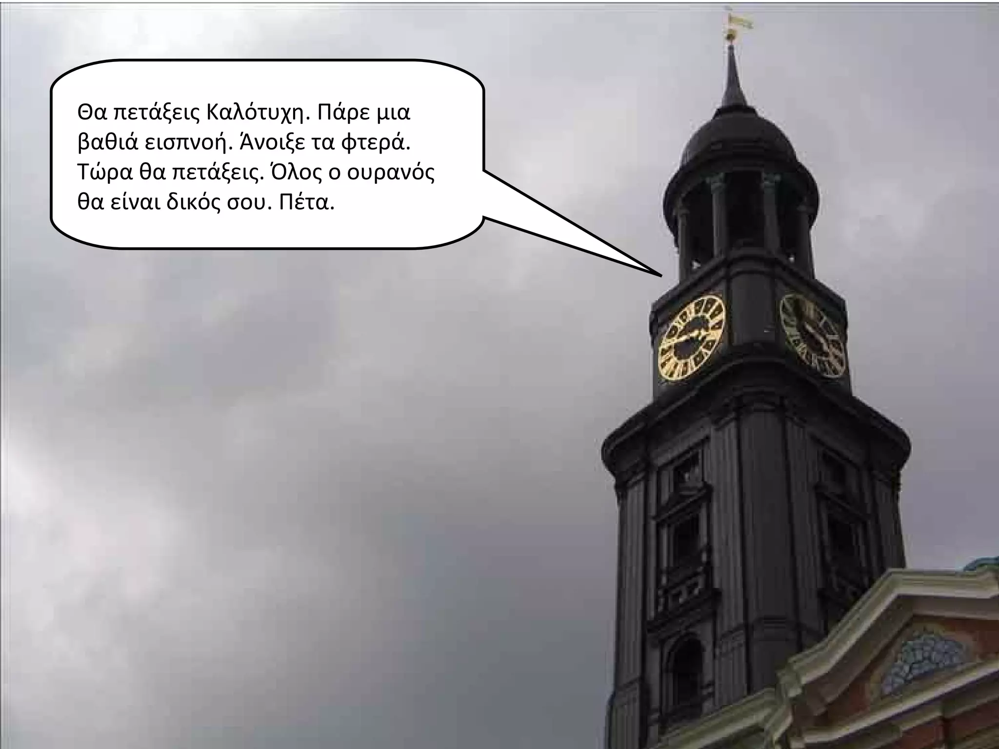 Θα πετάξεις Καλότυχη. Πάρε μια
βαθιά εισπνοή. Άνοιξε τα φτερά.
Τώρα θα πετάξεις. Όλος ο ουρανός
θα είναι δικός σου. Πέτα.
 