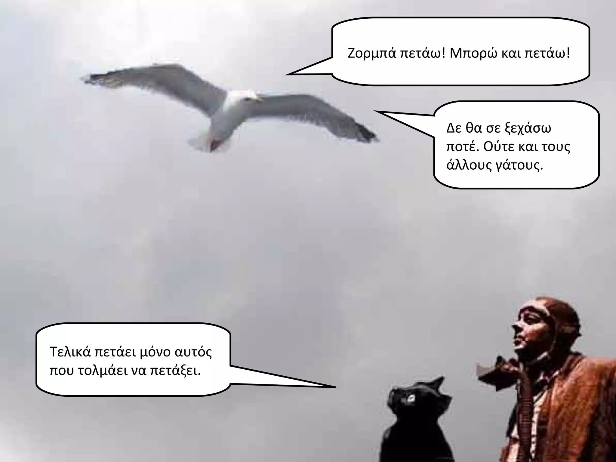 Ζορμπά πετάω! Μπορώ και πετάω!



                                        Δε θα σε ξεχάσω
                                        ποτέ. Ούτε και τους
                                        άλλους γάτους.




Τελικά πετάει μόνο αυτός
που τολμάει να πετάξει.
 