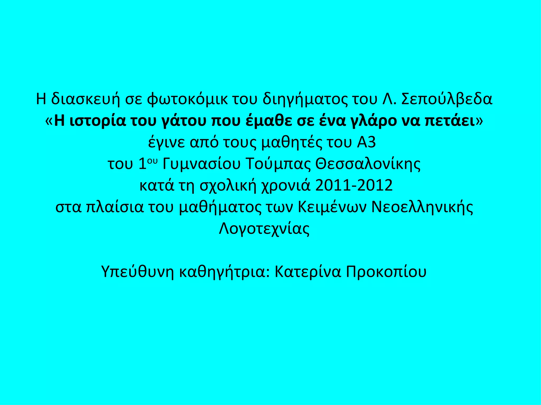 Η διασκευή σε φωτοκόμικ του διηγήματος του Λ. Σεπούλβεδα
 «Η ιστορία του γάτου που έμαθε σε ένα γλάρο να πετάει»
              έγινε από τους μαθητές του Α3
         του 1ου Γυμνασίου Τούμπας Θεσσαλονίκης
             κατά τη σχολική χρονιά 2011-2012
  στα πλαίσια του μαθήματος των Κειμένων Νεοελληνικής
                       Λογοτεχνίας

        Υπεύθυνη καθηγήτρια: Κατερίνα Προκοπίου
 