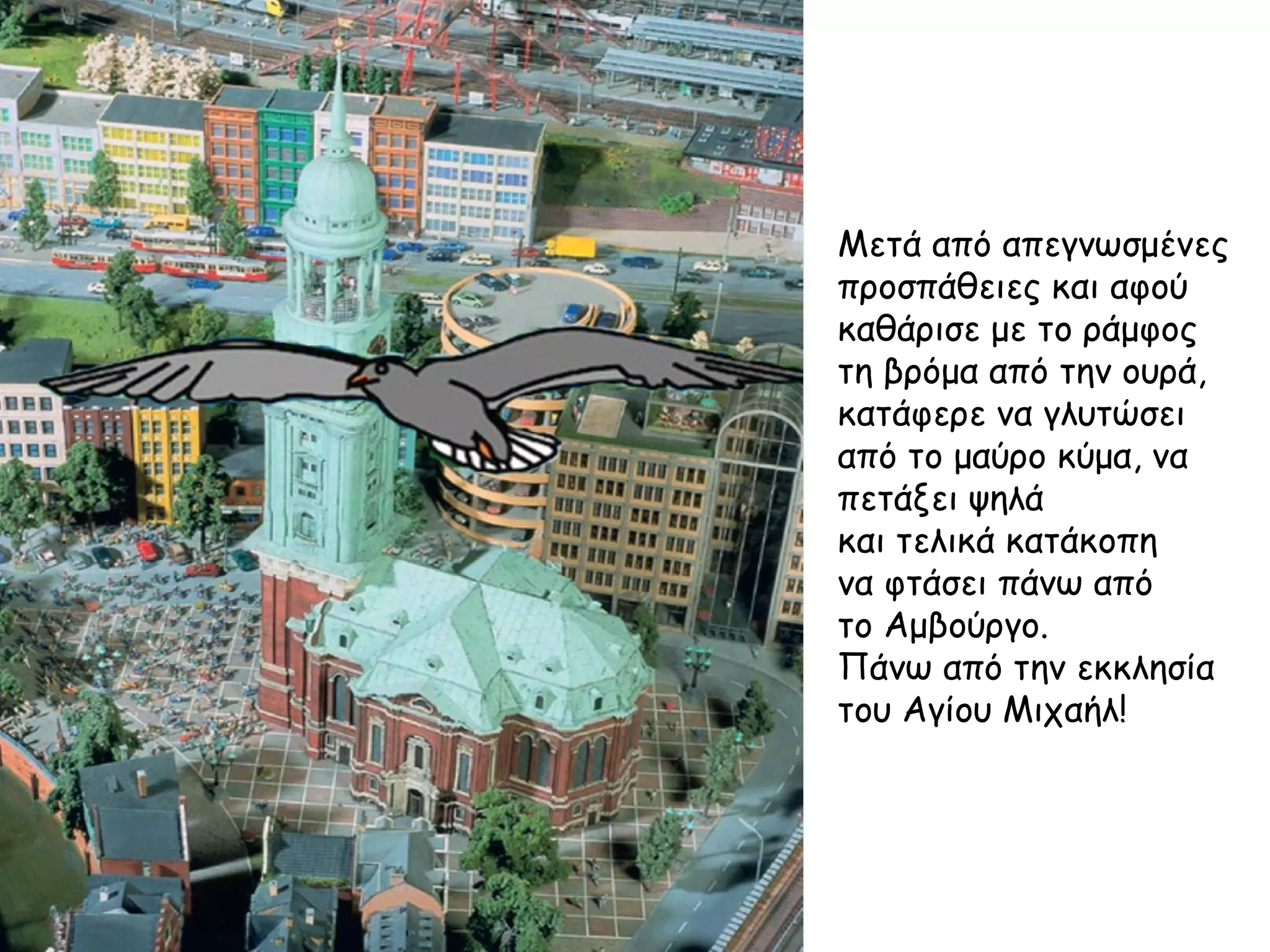 Μετά από απεγνωσμένες
προσπάθειες και αφού
καθάρισε με το ράμφος
τη βρόμα από την ουρά,
κατάφερε να γλυτώσει
από το μαύρο κύμα, να
πετάξει ψηλά
και τελικά κατάκοπη
να φτάσει πάνω από
το Αμβούργο.
Πάνω από την εκκλησία
του Αγίου Μιχαήλ!
 