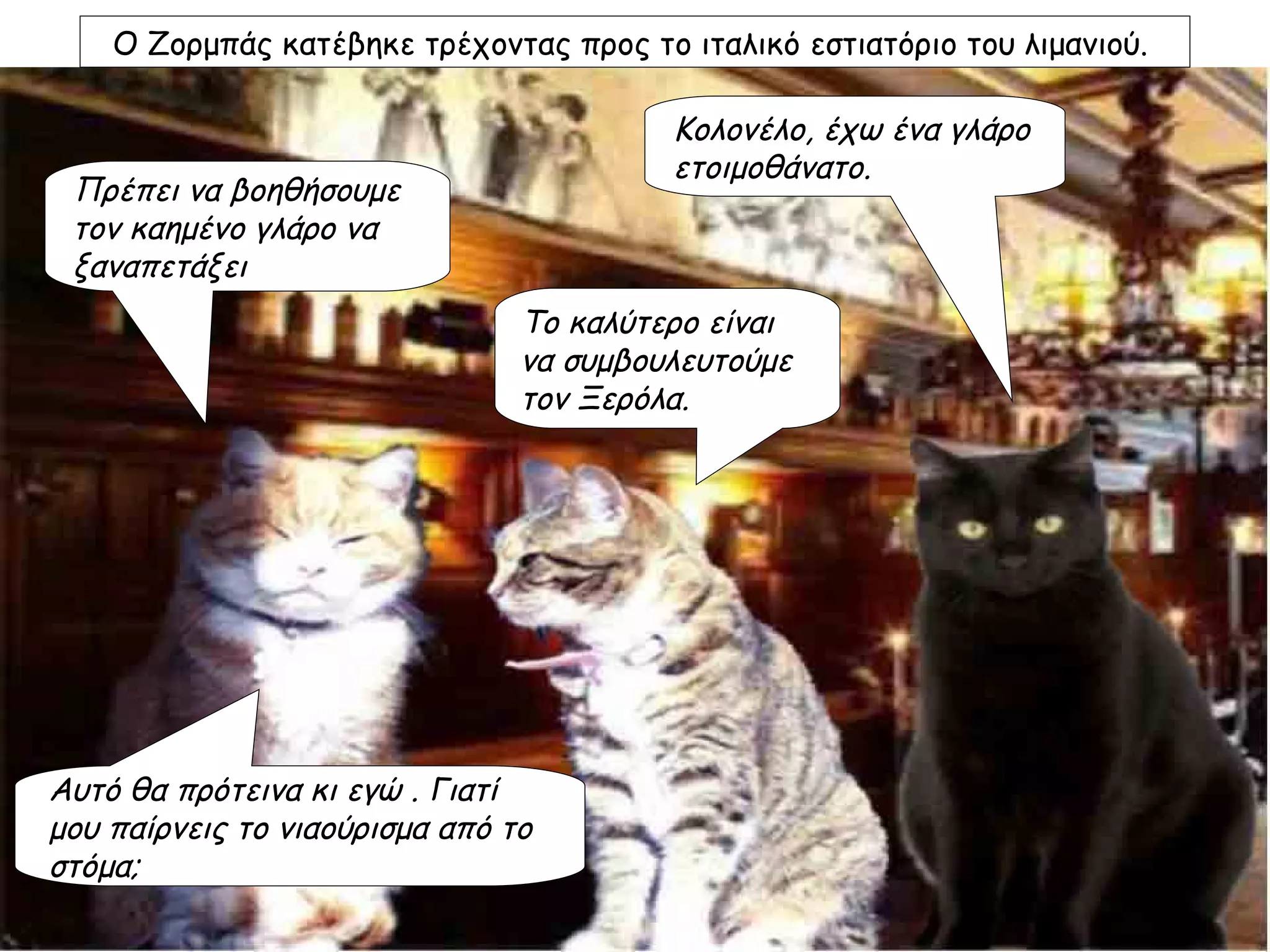 Ο Ζορμπάς κατέβηκε τρέχοντας προς το ιταλικό εστιατόριο του λιμανιού.

                                         Κολονέλο, έχω ένα γλάρο
                                         ετοιμοθάνατο.
 Πρέπει να βοηθήσουμε
 τον καημένο γλάρο να
 ξαναπετάξει
                                Το καλύτερο είναι
                                να συμβουλευτούμε
                                τον Ξερόλα.




Αυτό θα πρότεινα κι εγώ . Γιατί
μου παίρνεις το νιαούρισμα από το
στόμα;
 