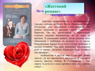 «Жестокий
      романс»
 По мотивам пьесы А.Н. Островского
              «Бесприданница»
       Действие разворачивается в провинциальном
городке, стоящем на берегу Волги. Красавица Лариса
Огудалова, дочь обедневшей вдовы-дворянки, без
памяти влюблена в красавца Сергея Сергеевича
Паратова. Он же, расчетливый и практичный,
отвечает девушке взаимностью, но до поры до
времени. В решающий момент, когда девушка ждет
объяснения с любимым, он исчезает из ее жизни.
Оскорбленная Лариса после этого случая пребывает в
полном отчаянии. Она даже принимает предложение
руки и сердца, сделанное Карандышевым, которого
она презирает…
      Безжалостен и жесток мир, в котором правят
деньги, где все продается и покупается, в том числе
совесть, красота, любовь. В столкновении с этим
миром, будучи не в силах противостоять ему, героиня
гибнет…
 