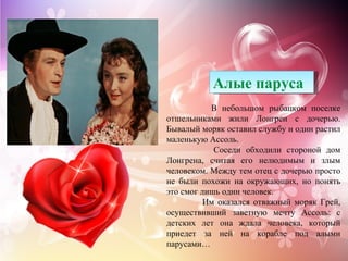 Алые паруса
           В небольшом рыбацком поселке
отшельниками жили Лонгрен с дочерью.
Бывалый моряк оставил службу и один растил
маленькую Ассоль.
            Соседи обходили стороной дом
Лонгрена, считая его нелюдимым и злым
человеком. Между тем отец с дочерью просто
не были похожи на окружающих, но понять
это смог лишь один человек.
          Им оказался отважный моряк Грей,
осуществивший заветную мечту Ассоль: с
детских лет она ждала человека, который
приедет за ней на корабле под алыми
парусами…
 