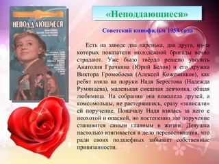 «Неподдающиеся»
         Советский кинофильм 1959 года

   Есть на заводе два паренька, два друга, из-за
которых показатели молодёжной бригады вечно
страдают. Уже было твёрдо решено уволить
Анатолия Грачкина (Юрий Белов) и его дружка
Виктора Громобоева (Алексей Кожевников), как
ребят взяла на поруки Надя Берестова (Надежда
Румянцева), маленькая смешная девчонка, общая
любимица. На собрании она пожалела друзей, а
комсомольцы, не растерявшись, сразу «записали»
ей поручение. Поначалу Надя взялась за него с
неохотой и опаской, но постепенно это поручение
становится самым главным в жизни. Девушка
настолько втягивается в дело перевоспитания, что
ради своих подшефных забывает собственные
привязанности.
 