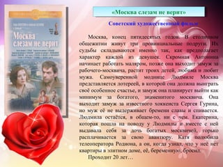 «Москва слезам не верит»
           Советский художественный фильм

   Москва, конец пятидесятых годов. В столичном
общежитии живут три провинциальные подруги. Их
судьбы складываются именно так, как предполагает
характер каждой из девушек. Скромная Антонина
начинает работать маляром, позже она выходит замуж за
рабочего-москвича, растит троих детей, любима и любит
мужа. Самоуверенной моднице Людмиле Москва
представляется лотереей, в которой она должна выиграть
своё особенное счастье, и замуж она планирует выйти как
минимум за богатого, знаменитого москвича. Она
выходит замуж за известного хоккеиста Сергея Гурина,
но муж её не выдерживает бремени славы и спивается.
Людмила остаётся, в общем-то, ни с чем. Екатерина,
которая пошла на поводу у Людмилы и вместе с ней
выдавала себя за дочь богатых москвичей, горько
расплачивается за свою авантюру. Катя полюбила
телеоператора Родиона, а он, когда узнал, что у неё нет
квартиры в элитном доме, её, беременную, бросил.
   Проходит 20 лет…
 