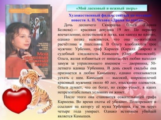 «Мой ласковый и нежный зверь»
      Художественный фильм, снятый по мотивам
       повести А. П. Чехова «Драма на охоте»
   Дочь лесничего Скворцова Ольга (Галина
Беляева) — красивая девушка 19 лет. По первому
впечатлению, естественна и легка, как «ангел во плоти»,
однако позже выясняется, что она по-житейски
расчётлива и тщеславна. В Ольгу влюбляются трое
мужчин: Урбенин, граф Карнеев (Кирилл Лавров) и
судебный следователь Камышев (Олег Янковский).
Ольга, желая избавиться от нищеты, без любви выходит
замуж за управляющего имением — дворянина, 50-
летнего вдовца Урбенина. В день своей свадьбы она
признается в любви Камышеву, однако отказывается
уехать с ним. Камышев — высокий, широкоплечий
красивый мужчина около 40 лет, изысканно одевается.
Ольга думает, что он богат, но скоро узнает, в каких
непрезентабельных условиях он живет.
   После этого она становится сожительницей графа
Карнеева. Во время охоты её убивают. Подозревают и
ссылают на каторгу её мужа Урбенина, где он через
четыре года умирает. Однако истинным убийцей
является Камышев.
 