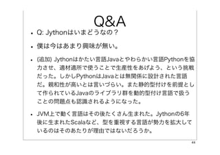 Q&A
• Q: Jythonはいまどうなの？
• 僕は今はあまり興味が無い。
•   (追加) Jythonはかたい言語Javaとやわらかい言語Pythonを協
    力させ、適材適所で使うことで生産性をあげよう、という挑戦
    だった...