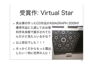 受賞作: Virtual Star
• 実は僕の作ったCG作品がASIAGRAPH 2009の
 優秀作品に入選してお台場
 科学未来館で展示されてた
 んだけど見た人いるかな？

• 以上宣伝でした！！！
• せっかくだからもっと露出
 したい！特に世界の人に！

                                12
 