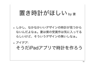 置き時計がほしい by 妻

• しかし、なかなかいいデザインの時計が見つから
 ないんだよなぁ。妻は僕の受賞作は気に入ってる
 らしいけど、そういうデザインの無いしなぁ。

• アイデア:
 そうだiPadアプリで時計を作ろう

                           14
 