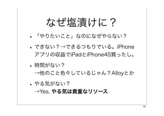 なぜ塩漬けに？
• 「やりたいこと」なのになぜやらない？
• できない？→できるつもりでいる。iPhone
 アプリの収益でiPadとiPhone4S買ったし。

• 時間がない？
 →他のこと色々しているじゃん？Alloyとか

• やる気がない？
 →Yes, やる気は貴重なリソース

                             16
 