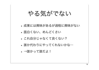 やる気がでない
• 成果には興味があるが過程に興味がない
• 面白くない、めんどくさい
• これ自分じゃなくて良くない？
• 誰か代わりにやってくれないかな…
• →誰かって誰だよ！

                       18
 