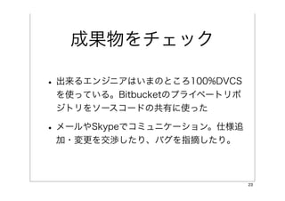 成果物をチェック

• 出来るエンジニアはいまのところ100%DVCS
 を使っている。Bitbucketのプライベートリポ
 ジトリをソースコードの共有に使った

• メールやSkypeでコミュニケーション。仕様追
 加・変更を交渉したり、バグを指摘したり。



                             23
 