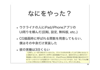 なにをやった？

• ウクライナの人にiPad/iPhoneアプリの
 UI周りを頼んだ(回転, 設定, 無料版, etc..)

• CG描画時に呼ばれる関数を用意してもらい、
 僕はその中身だけ実装した

• 彼の実働は3日くらい
    「UI周り」と一言で済ませているけども、デバイスの向きを取って上が12時になるよう
    に回転するとか、設定ボタンを押すと設定画面がでるとか、設定がきちんと保存されて
    再起動した時にきちんと復元されるとか、iPad/iPhoneと無料版/有料版の組み合わせで
    4パターンのバイナリが必要だが一つのプロジェクトでどうやるか、など「知ってれば難
    しくないが知らないと時間のかかる『めんどくさい』こと」がたくさんある。
                                                28
 