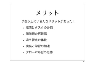 メリット
予想以上にいろんなメリットがあった！

• 塩漬けタスクの分割
• 価値観の再確認
• 違う視点の体験
• 実装と学習の加速
• グローバル化の恐怖
                     30
 