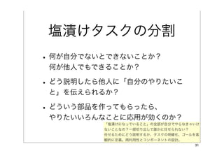 塩漬けタスクの分割
• 何が自分でないとできないことか？
 何が他人でもできることか？

• どう説明したら他人に「自分のやりたいこ
 と」を伝えられるか？

• どういう部品を作ってもらったら、
 やりたいいろんなことに応用が効くのか？
         「塩漬けになっていること」の全部が自分でやらなきゃいけ
         ないことなの？一部切り出して誰かに任せられない？
         任せるためにどう説明するか、タスクの明確化、ゴールを客
         観的に定義。再利用性とコンポーネントの設計。
                                  31
 