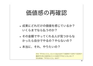 価値感の再確認

• 成果にどれだけの価値を感じているか？
 いくらまでなら払うのか？

• その金額でやってくれる人が見つからな
 かったら自分でやるの？やらないの？

• 本当に、それ、やりたいの？
      その「やりたいこと」にいくら払えるの？1000円？1万円？10万円？
      達成のためにお金を払うことも自分でやることもしない？
      それ本当に「やりたいこと」なの？
                                       32
 