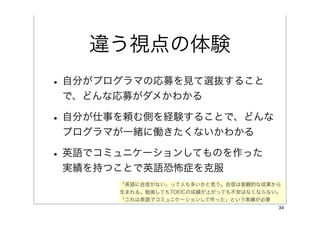 違う視点の体験
• 自分がプログラマの応募を見て選抜すること
 で、どんな応募がダメかわかる

• 自分が仕事を頼む側を経験することで、どんな
 プログラマが一緒に働きたくないかわかる

• 英語でコミュニケーションしてものを作った
 実績を持つことで英語恐怖症を克服
       「英語に自信がない」って人も多いかと思う。自信は客観的な成果から
       生まれる。勉強してもTOEICの成績が上がっても不安はなくならない。
       「これは英語でコミュニケーションして作った」という実績が必要
                                        34
 