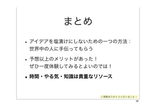まとめ
• アイデアを塩漬けにしないための一つの方法：
 世界中の人に手伝ってもらう

• 予想以上のメリットがあった！
 ぜひ一度体験してみるとよいのでは！

• 時間・やる気・知識は貴重なリソース

                   ご清聴ありがとうございました！
                                 36
 