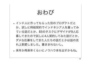 おわび
• インド人に作ってもらった別のプロダクトだと
 か、試しに時給契約でインドネシア人を雇ってみ
 ている話だとか、$5のタスクにデザイナが9人応
 募してきたので試しに4人契約してみた話だとか、
 ダメな応募をしてきた人たちの話だとかは話の流
 れ上割愛しました。書ききれないし。

• 来年か再来年くらいにノウハウ本を出すかもね。
                           38
 