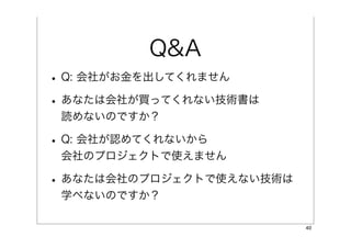 Q&A
• Q: 会社がお金を出してくれません
• あなたは会社が買ってくれない技術書は
 読めないのですか？

• Q: 会社が認めてくれないから
 会社のプロジェクトで使えません

• あなたは会社のプロジェクトで使えない技術は
 学べないのですか？

                          40
 