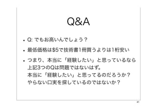 Q&A
• Q: でもお高いんでしょう？
• 最低価格は$5で技術書1冊買うよりは1桁安い
• つまり、本当に「経験したい」と思っているなら
 上記3つのQは問題ではないはず。
 本当に「経験したい」と思ってるのだろうか？
 やらない口実を探しているのではないか？


                           41
 
