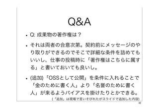 Q&A
• Q: 成果物の著作権は？
• それは両者の合意次第。契約前にメッセージのや
 り取りができるのでそこで詳細な条件を詰めても
 いいし、仕事の投稿時に「著作権はこちらに属す
 る」と書いておいても良いし。

• (追加)「OSSとして公開」を条件に入れることで
 「金のために書く人」より「名誉のために書く
 人」が来るようバイアスを掛けたりとかできる。
      (「追加」は現場で言いそびれたがスライドで追加した内容)
                                 42
 