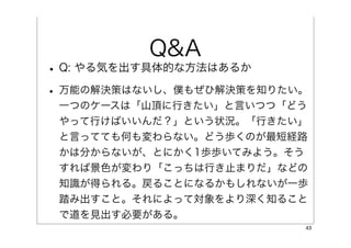 Q&A
• Q: やる気を出す具体的な方法はあるか
• 万能の解決策はないし、僕もぜひ解決策を知りたい。
 一つのケースは「山頂に行きたい」と言いつつ「どう
 やって行けばいいんだ？」という状況。「行きたい」
 と言ってても何も変わらない。どう歩くのが最短経路
 かは分からないが、とにかく1歩歩いてみよう。そう
 すれば景色が変わり「こっちは行き止まりだ」などの
 知識が得られる。戻ることになるかもしれないが一歩
 踏み出すこと。それによって対象をより深く知ること
 で道を見出す必要がある。
                         43
 