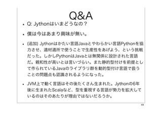Q&A
• Q: Jythonはいまどうなの？
• 僕は今はあまり興味が無い。
•   (追加) Jythonはかたい言語Javaとやわらかい言語Pythonを協
    力させ、適材適所で使うことで生産性をあげよう、という挑戦
    だった。しかしPythonはJavaとは無関係に設計された言語
    だ。親和性が高いとは言いづらい。また静的型付けを前提とし
    て作られているJavaのライブラリ群を動的型付け言語で扱う
    ことの問題点も認識されるようになった。

•   JVM上で動く言語はその後たくさん生まれた。Jythonの6年
    後に生まれたScalaなど、型を重視する言語が勢力を拡大して
    いるのはそのあたりが理由ではないだろうか。
                                        44
 