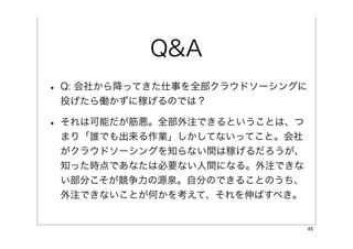 Q&A
• Q: 会社から降ってきた仕事を全部クラウドソーシングに
 投げたら働かずに稼げるのでは？

• それは可能だが筋悪。全部外注できるということは、つ
 まり「誰でも出来る作業」しかしてないってこと。会社
 がクラウドソーシングを知らない間は稼げるだろうが、
 知った時点であなたは必要ない人間になる。外注できな
 い部分こそが競争力の源泉。自分のできることのうち、
 外注できないことが何かを考えて、それを伸ばすべき。


                                45
 