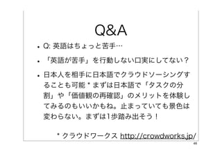 Q&A
• Q: 英語はちょっと苦手…
• 「英語が苦手」を行動しない口実にしてない？
• 日本人を相手に日本語でクラウドソーシングす
 ることも可能 * まずは日本語で「タスクの分
 割」や「価値観の再確認」のメリットを体験し
 てみるのもいいかもね。止まっていても景色は
 変わらない。まずは1歩踏み出そう！

   * クラウドワークス http://crowdworks.jp/
                                  46
 