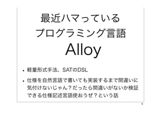 最近ハマっている
  プログラミング言語
        Alloy
• 軽量形式手法、SATのDSL
• 仕様を自然言語で書いても実装するまで間違いに
 気付けないじゃん？だったら間違いがないか検証
 できる仕様記述言語使おうぜ？という話
                           6
 