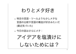 わりとメタ好き
• 特定の言語・ツールよりも少しメタな
 言語の比較や言語の構造が好きみたいだ
 (最近気づいた)

• 今日の話はさらにメタ：
 アイデアを塩漬けに
  しないためには？
                      7
 