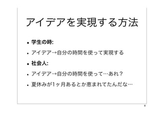 アイデアを実現する方法
• 学生の時:
• アイデア→自分の時間を使って実現する
• 社会人:
• アイデア→自分の時間を使って…あれ？
• 夏休みが1ヶ月あるとか恵まれてたんだな…

                         8
 
