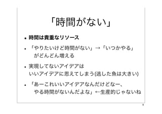 「時間がない」
• 時間は貴重なリソース
• 「やりたいけど時間がない」→「いつかやる」
  がどんどん増える

• 実現してないアイデアは
 いいアイデアに思えてしまう(逃した魚は大きい)

• 「あーこれいいアイデアなんだけどなー、
  やる時間がないんだよな」←生産的じゃないね

                           9
 