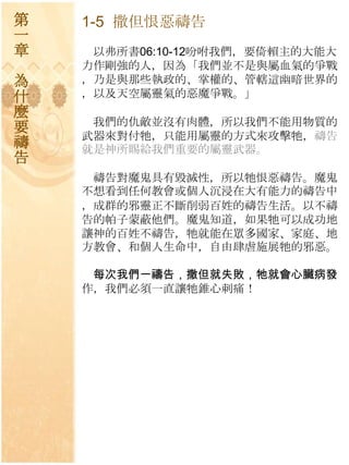 第   1-5 撒但恨惡禱告
一
章    以弗所書06:10-12吩咐我們，要倚賴主的大能大
    力作剛強的人，因為「我們並不是與屬血氣的爭戰
為   ，乃是與那些執政的、掌權的、管轄這幽暗世界的
什   ，以及天空屬靈氣的惡魔爭戰。」
麼
     我們的仇敵並沒有肉體，所以我們不能用物質的
要   步器來對付牠，只能用屬靈的方式來攻擊牠，禱告
禱   就是神所賜給我們重要的屬靈步器。
告
     禱告對魔鬼具有毀滅性，所以牠恨惡禱告。魔鬼
    不想看到任何教會或個人沉浸在大有能力的禱告中
    ，成群的邪靈正不斷削弱百姓的禱告生活。以不禱
    告的帕子蒙蔽他們。魔鬼知道，如果牠可以成功地
    讓神的百姓不禱告，牠就能在眾多國家、家庭、地
    方教會、和個人生命中，自由肆虐施展牠的邪惡。

     每次我們一禱告，撒但就失敗，牠就會心臟病發
    作，我們必須一直讓牠錐心刺痛！
 