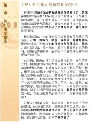 第   1-6/1 神的祭司對抗撒但的祭司
一
章    神正呼召祂的百姓學習禱告到突破的地步，我深
    深相信以賽亞書 11:09 的預言快要實現：「在我聖
    山的遍處，這一切都不傷人，不害物；因為認識耶
為
    和華的知識要充滿遍地，好像水充滿洋海一般。」
什   我相信我們快要經歷那超乎想像的突破，神的國度
麼   將要得勝。
要
禱    但在這以前，神的百姓必須擔起做有效代禱者的
告   角色，在每一個城巿、國家、或社區，神總是興起
    屬神的祭司。神興起祂的百姓來為那個城巿、國家
    、或社區代禱，另一方面，撒但也興起牠自己的祭
    司，在牠的祭壇朋事，他們的工作就是攔阻神祭司
    要執行的任務。
     在非洲，撒但的祭司是很容易辨認的，撒但的僕
    人們公開用他們特殊的祭壇、名稱 (例如：巫師) 等
    承認他們的身份，如果有人想找撒但祭司的集中地
    ，很容易就知道該往哪裡去。在西方國家，魔鬼的
    僕人並不輕易讓人認出，魔鬼的祭壇蓋得跟其他房
    子一樣漂亮，不像非洲的祭壇那樣怪異：一間裡面
    有各式各樣奇怪裝備的稻草小茅屋。有人會想，在
    西方國家，應該沒有撒但的祭司，因為他們不容易
    辨認，錯了！己開發國家的城巿，和第三世界的國
    家一樣，有著為數眾多的撒但祭司，而且同樣地活
    躍！
     在使徒行傳第八章，聖經提到一個名叫西門的撒
    但祭司，他長時間控制、恐嚇撒瑪利亞城的人民，
    那個城巿的堅固營壘就是巫術，撒但的能力透過西
    門彰顯出來，而那城的人民都感到驚奇，也都聽從
    他。直到腓利出現，那城巿就改變了！
 