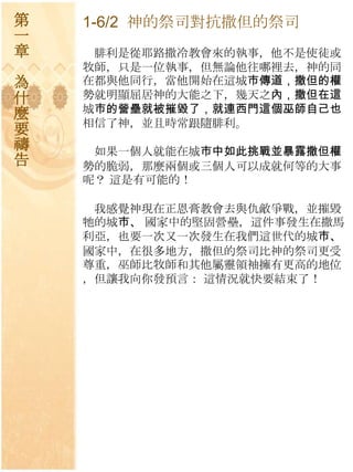 第   1-6/2 神的祭司對抗撒但的祭司
一
章    腓利是從耶路撒冷教會來的執事，他不是使徒或
    牧師，只是一位執事，但無論他往哪裡去，神的同
為   在都與他同行，當他開始在這城巿傳道，撒但的權
什   勢就明顯屈居神的大能之下，幾天之內，撒但在這
麼   城巿的營壘就被摧毀了，就連西門這個巫師自己也
    相信了神，並且時常跟隨腓利。
要
禱    如果一個人就能在城巿中如此挑戰並暴露撒但權
告   勢的脆弱，那麼兩個或三個人可以成就何等的大事
    呢？ 這是有可能的！

     我感覺神現在正恩膏教會去與仇敵爭戰，並摧毀
    牠的城巿、 國家中的堅固營壘，這件事發生在撒馬
    利亞，也要一次又一次發生在我們這世代的城巿、
    國家中，在很多地方，撒但的祭司比神的祭司更受
    尊重，巫師比牧師和其他屬靈領袖擁有更高的地位
    ，但讓我向你發預言： 這情況就快要結束了！
 