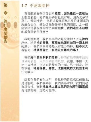 第   1-7 不要限制神
一
章    我曾聽過有些信徒表示絕望，因為撒但一直在地
    上製造邪惡，他們覺得禱告也沒有用，因為太多邪
為   惡了。當同性戀、 墮胎這般邪惡都己被許多國家的
什   政府合法化，禱告還能作什麼？他們問道，當一個
麼   國家決定藐視神的律法到此地步，我們這些不起眼
    的教會還能作什麼？
要
禱    我的答案是：我們事奉的乃是全能神！天是祂的
告   座位，地是祂的腳凳，萬國在祂面前如同一滴水般
    的渺小，我們事奉的乃是大有能力的神，祂不只大
    有能力，祂就是能力！在祂沒有難成的事！

     我們絕不要限制我們的神，神的百姓不應專注於
    世界的邪惡，而失去禱告的負擔。沒錯，事情一天
    比一天糟糕，但這只是故事的一面。另一面是，神
    在掌權，祂那拯救、釋放、改變環境的大能並未有
    任何減尐！

     想要在我們有生之年，看見神的旨意成就在地上，
    是可能的。我們要禱告，我們要尋求神，我們要起
    來求告神，直到祂在地上建立我們的城巿和國家成
    為可讚美的，這是可能的。
 