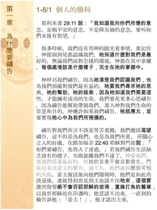 第   1-8/1 個人的勝利
一
章    耶利米書 29:11 說：「我知道我向你們所懷的意
    念，是賜平安的意念，不是降災禍的意念，要叫你
為   們末後有指望。」
什
麼    很多時候，我們沒有用神的眼光看事情，要記住
    ，神從頭到尾都認識我們，祂知道什麼對我們是最
要   好的，無論我們面對怎樣的環境，神都在其中掌權
禱   ，每個處境該是什麼樣子，完全在祂的掌握中。
告
     神呼召我們禱告，因為祂清楚我們認識我們，也
    為我們預備對我們最有益的。祂要我們尋求祂的恩
    典、祂的幫助、祂的拯救，因為祂知道我們需要這
    些，才能擁有成功的生命。我們要花更多心思禱告
    ，因為禱告能幫助帶領我們，進入神對我們生命的
    旨意和目的。神應許如果我們禱告，祂就應允，並
    要實現祂心中為我們所預備的。

     禱告對我們而言不該是勞苦重擔，我們應該渴望
    禱告，這不但是為我們，也是為我們所愛、 所關心
    之人的好處。在路加福音 22:40 耶穌對門徒說：「
    你們要禱告，免得入了迷惑。」若我們禱告生活缺
    乏該有的樣子，失敗就離我們不遠了，神愛我們，
    要我們得著最好的，但祂的旨意不會自動發生。門
    徒沒有注意主的警告，過不久，他們就經歷到可怕
    的失敗。當主復活後向他們顯現時，他們是如此冷
    淡退後，連彼得初次見到主也認不出祂來，這個曾
    激烈發誓絕不會否認耶穌的彼得，重操打魚的舊業，
    以致於耶穌站在岸邊時，他意認不出來。一直到約
    翰告訴他：「是主！ 」，他才認出主來。
 